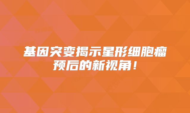 基因突变揭示星形细胞瘤预后的新视角！