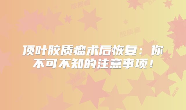 顶叶胶质瘤术后恢复：你不可不知的注意事项！