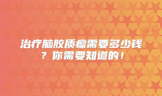 治疗脑胶质瘤需要多少钱？你需要知道的！