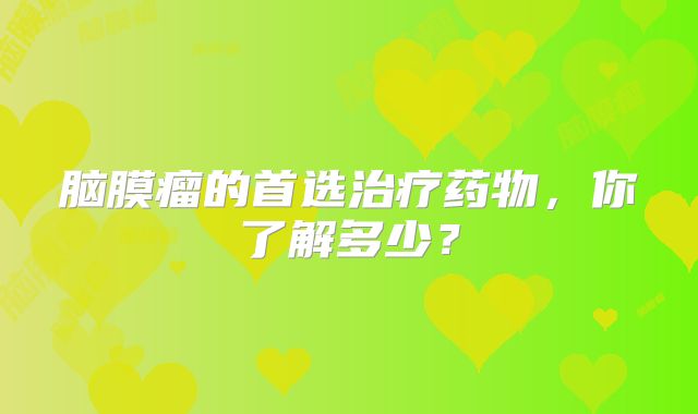脑膜瘤的首选治疗药物，你了解多少？