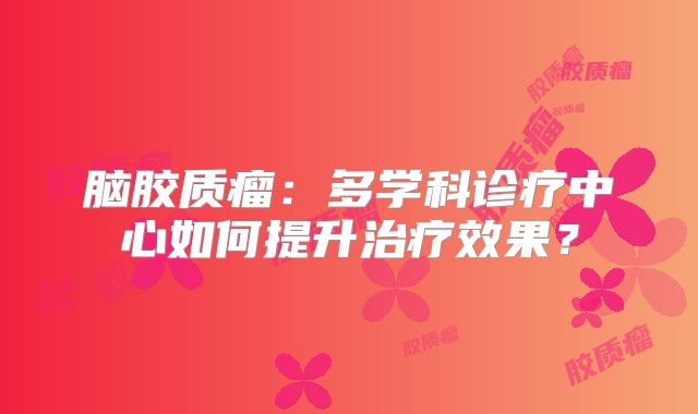 脑胶质瘤：多学科诊疗中心如何提升治疗效果？