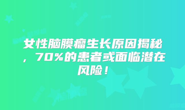 女性脑膜瘤生长原因揭秘，70%的患者或面临潜在风险！