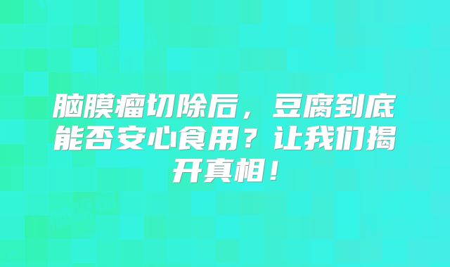 脑膜瘤切除后，豆腐到底能否安心食用？让我们揭开真相！