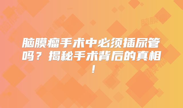 脑膜瘤手术中必须插尿管吗？揭秘手术背后的真相！
