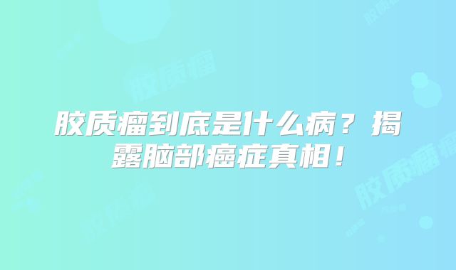 胶质瘤到底是什么病？揭露脑部癌症真相！