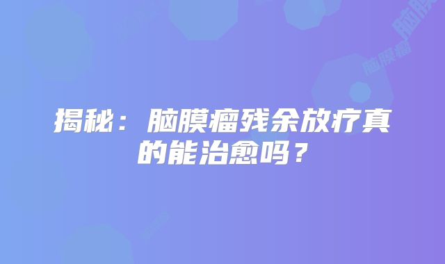 揭秘：脑膜瘤残余放疗真的能治愈吗？
