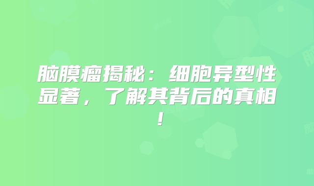 脑膜瘤揭秘：细胞异型性显著，了解其背后的真相！