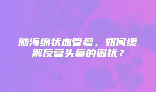 脑海绵状血管瘤，如何缓解反复头痛的困扰？