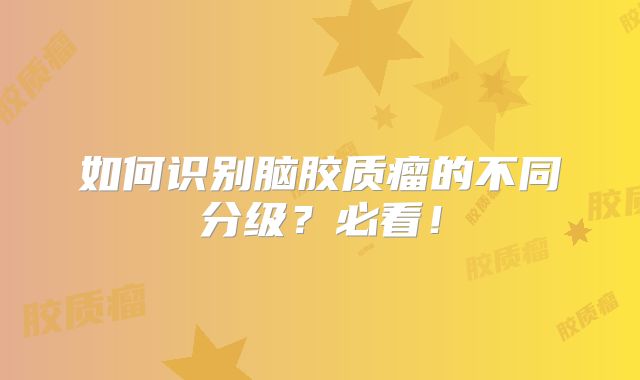 如何识别脑胶质瘤的不同分级？必看！