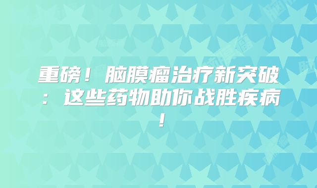 重磅！脑膜瘤治疗新突破：这些药物助你战胜疾病！