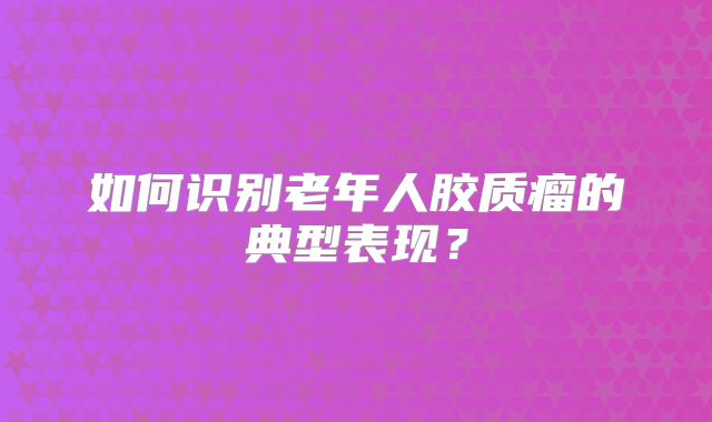 如何识别老年人胶质瘤的典型表现？