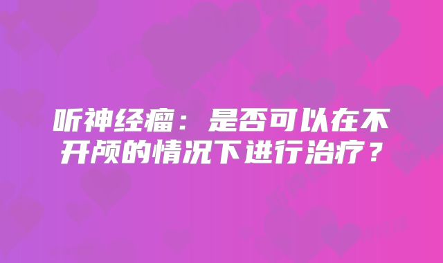 听神经瘤：是否可以在不开颅的情况下进行治疗？