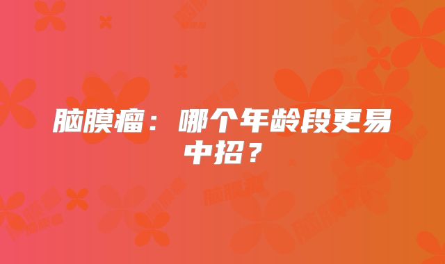 脑膜瘤：哪个年龄段更易中招？