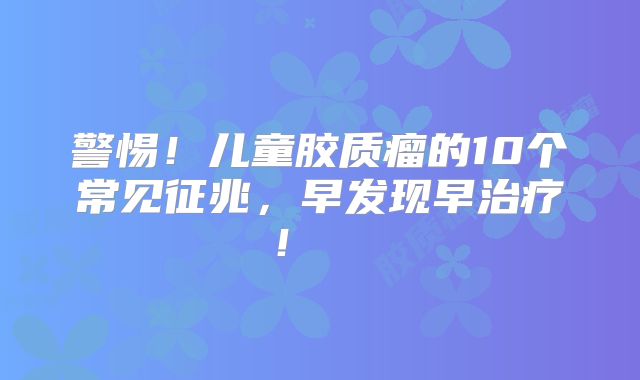 警惕！儿童胶质瘤的10个常见征兆，早发现早治疗！  