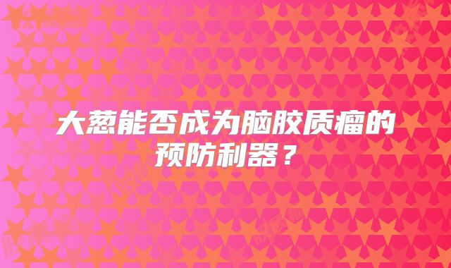 大葱能否成为脑胶质瘤的预防利器？