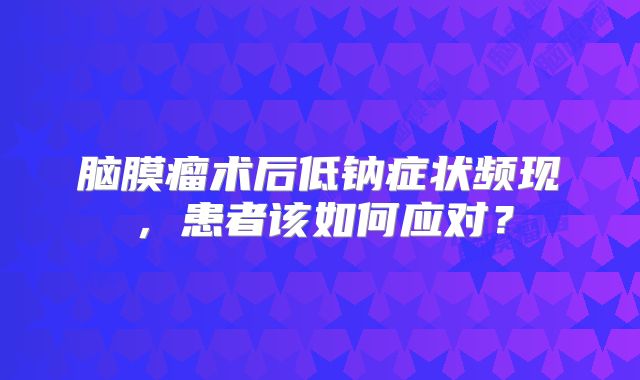 脑膜瘤术后低钠症状频现，患者该如何应对？