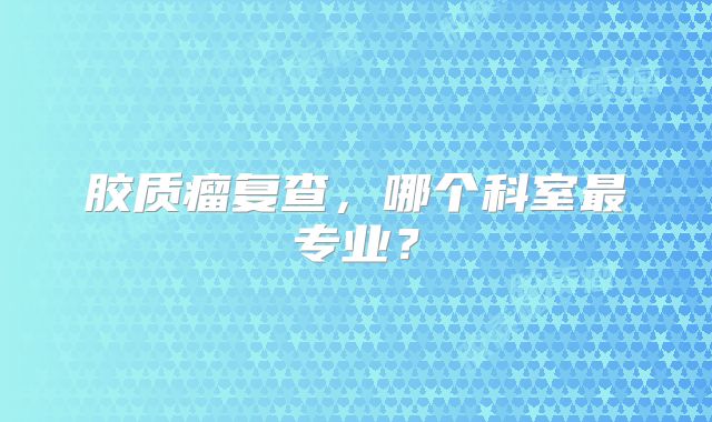 胶质瘤复查，哪个科室最专业？