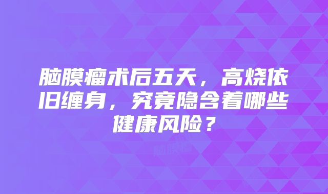 脑膜瘤术后五天，高烧依旧缠身，究竟隐含着哪些健康风险？