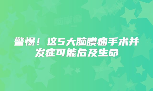 警惕！这5大脑膜瘤手术并发症可能危及生命