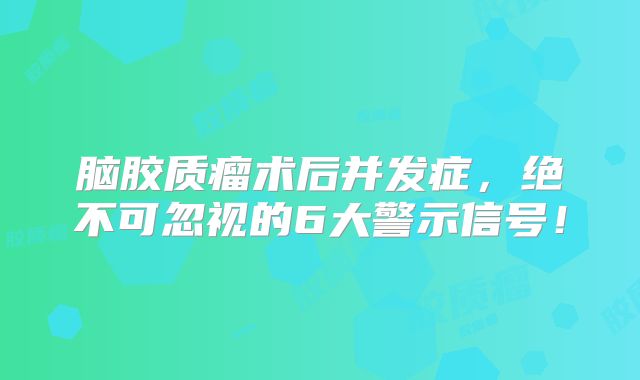 脑胶质瘤术后并发症，绝不可忽视的6大警示信号！