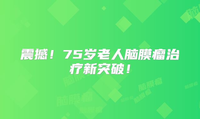 震撼！75岁老人脑膜瘤治疗新突破！