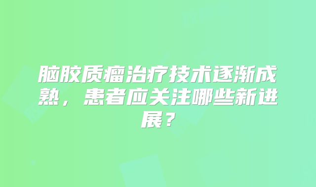脑胶质瘤治疗技术逐渐成熟，患者应关注哪些新进展？