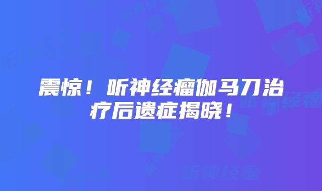 震惊！听神经瘤伽马刀治疗后遗症揭晓！