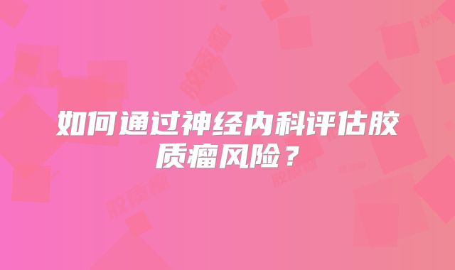 如何通过神经内科评估胶质瘤风险？