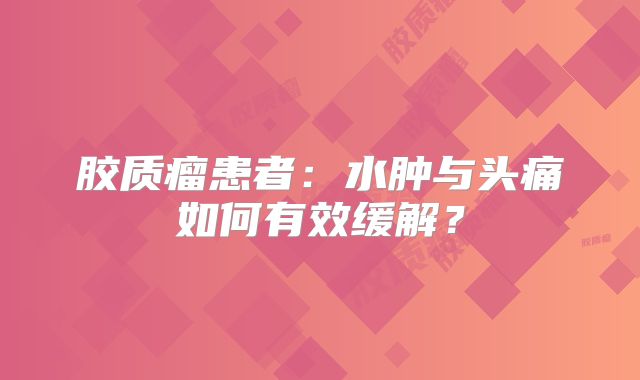 胶质瘤患者：水肿与头痛如何有效缓解？