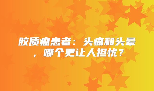 胶质瘤患者：头痛和头晕，哪个更让人担忧？