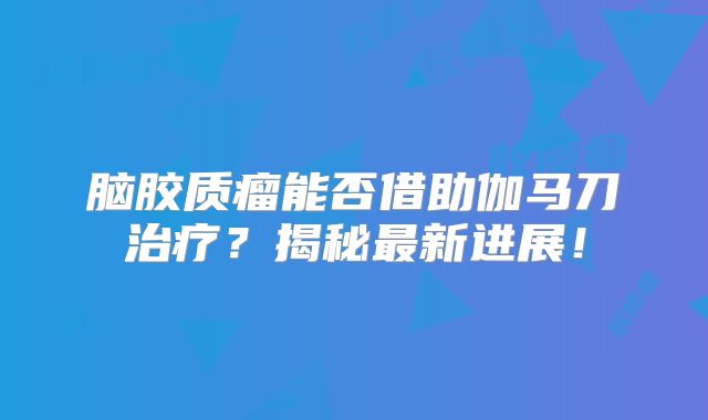 脑胶质瘤能否借助伽马刀治疗？揭秘最新进展！