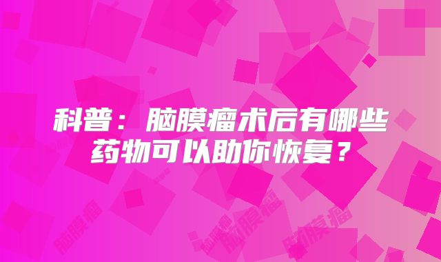 科普：脑膜瘤术后有哪些药物可以助你恢复？