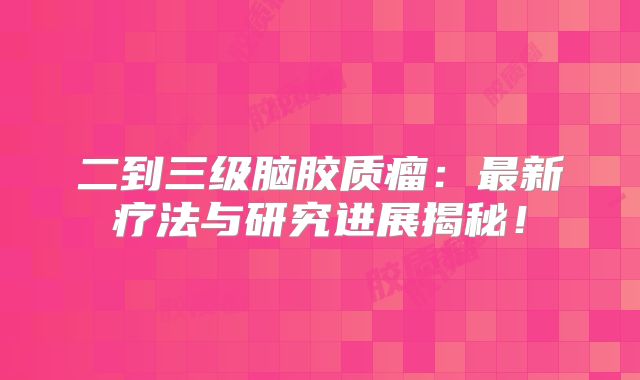 二到三级脑胶质瘤：最新疗法与研究进展揭秘！