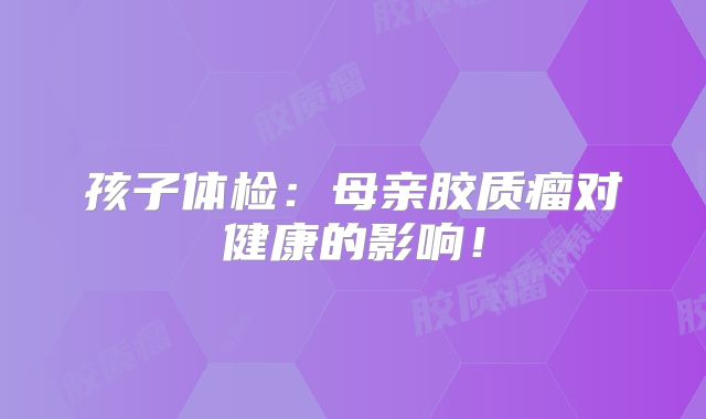 孩子体检：母亲胶质瘤对健康的影响！