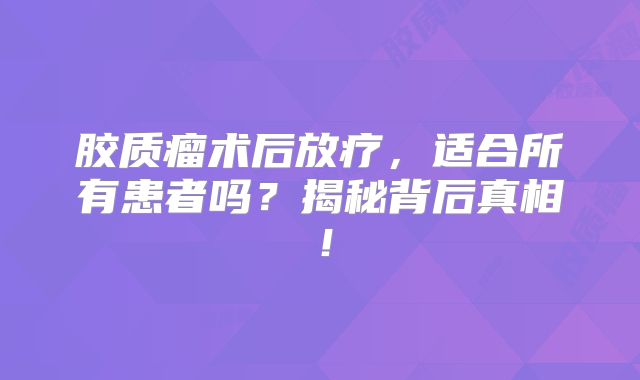 胶质瘤术后放疗，适合所有患者吗？揭秘背后真相！