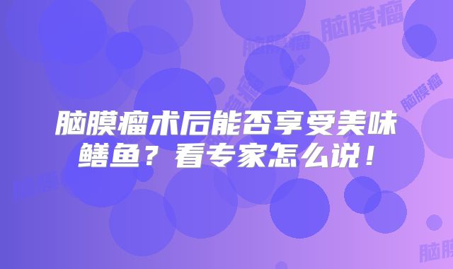 脑膜瘤术后能否享受美味鳝鱼？看专家怎么说！