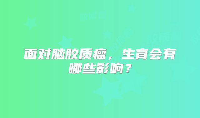 面对脑胶质瘤，生育会有哪些影响？