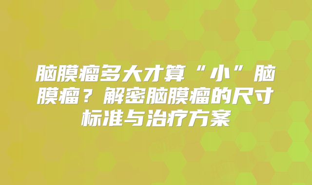 脑膜瘤多大才算“小”脑膜瘤？解密脑膜瘤的尺寸标准与治疗方案