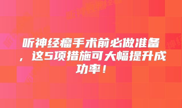 听神经瘤手术前必做准备，这5项措施可大幅提升成功率！