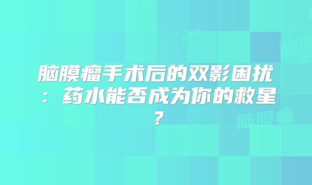 脑膜瘤手术后的双影困扰：药水能否成为你的救星？