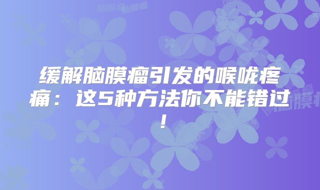缓解脑膜瘤引发的喉咙疼痛：这5种方法你不能错过！