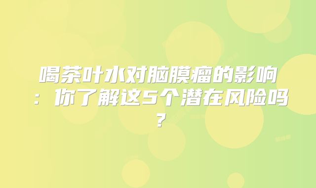 喝茶叶水对脑膜瘤的影响：你了解这5个潜在风险吗？