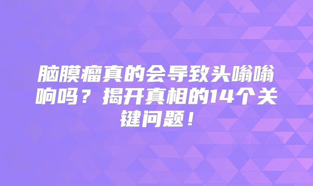 脑膜瘤真的会导致头嗡嗡响吗？揭开真相的14个关键问题！