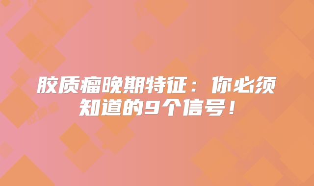 胶质瘤晚期特征：你必须知道的9个信号！