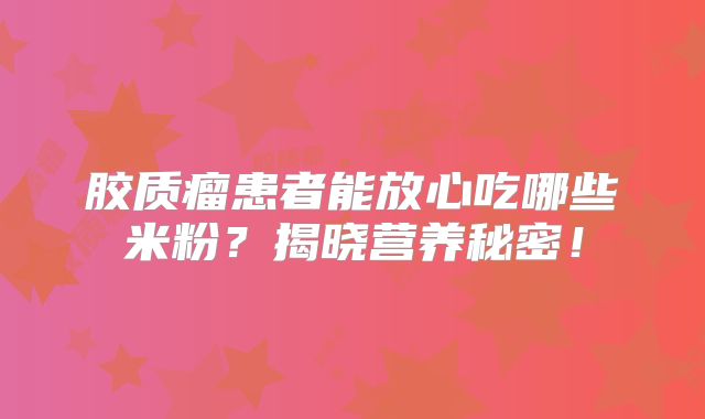 胶质瘤患者能放心吃哪些米粉？揭晓营养秘密！