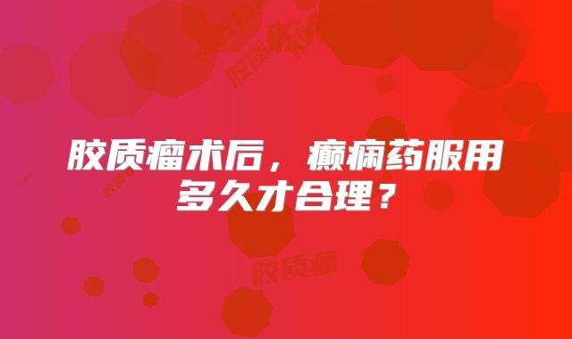 胶质瘤术后，癫痫药服用多久才合理？