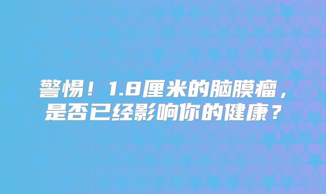 警惕！1.8厘米的脑膜瘤，是否已经影响你的健康？