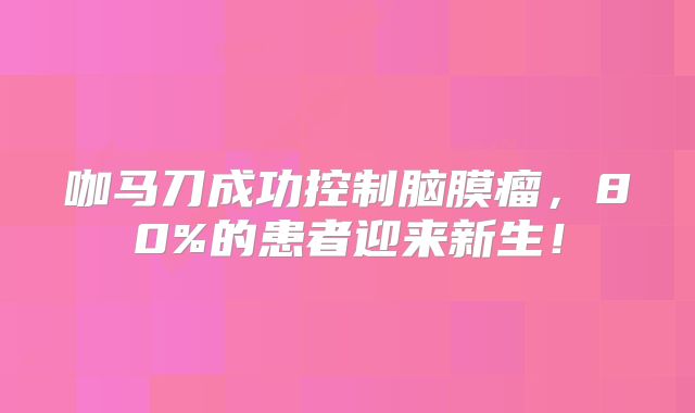 咖马刀成功控制脑膜瘤，80%的患者迎来新生！