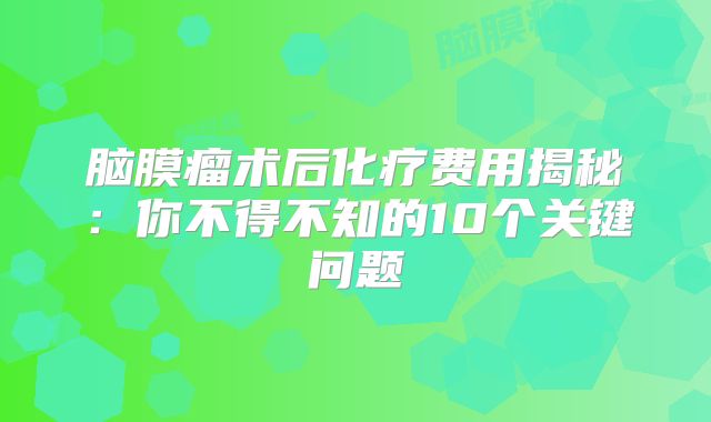 脑膜瘤术后化疗费用揭秘：你不得不知的10个关键问题