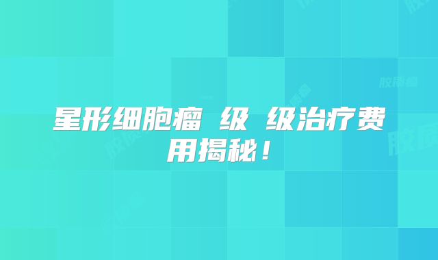 星形细胞瘤Ⅲ级Ⅳ级治疗费用揭秘！